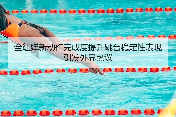 全红婵新动作完成度提升跳台稳定性表现引发外界热议（ACMILAN）